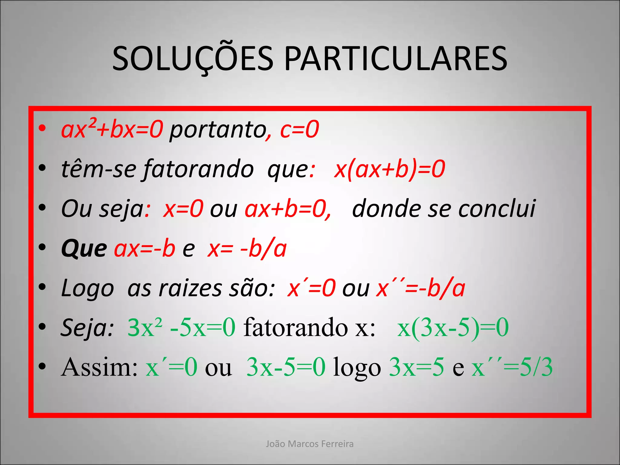 SOLUÇÕES PARTICULARES
• ax²+bx=0 portanto, c=0
• têm-se fatorando que: x(ax+b)=0
• Ou seja: x=0 ou ax+b=0, donde se conclui
• Que ax=-b e x= -b/a
• Logo as raizes são: x´=0 ou x´´=-b/a
• Seja: 3x² -5x=0 fatorando x: x(3x-5)=0
• Assim: x´=0 ou 3x-5=0 logo 3x=5 e x´´=5/3
João Marcos Ferreira
 