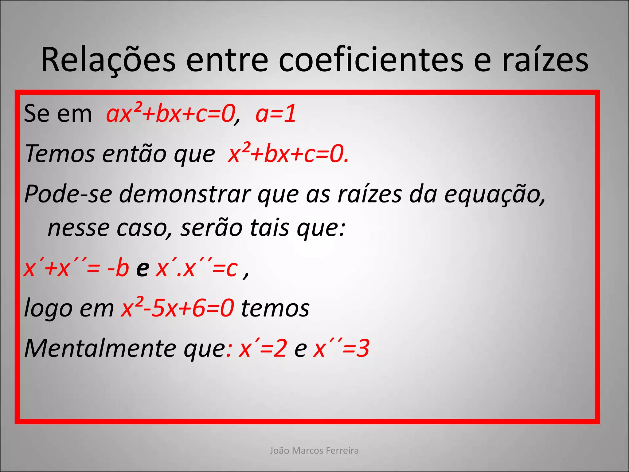 Relações entre coeficientes e raízes
Se em ax²+bx+c=0, a=1
Temos então que x²+bx+c=0.
Pode-se demonstrar que as raízes da equação,
nesse caso, serão tais que:
x´+x´´= -b e x´.x´´=c ,
logo em x²-5x+6=0 temos
Mentalmente que: x´=2 e x´´=3
João Marcos Ferreira
 