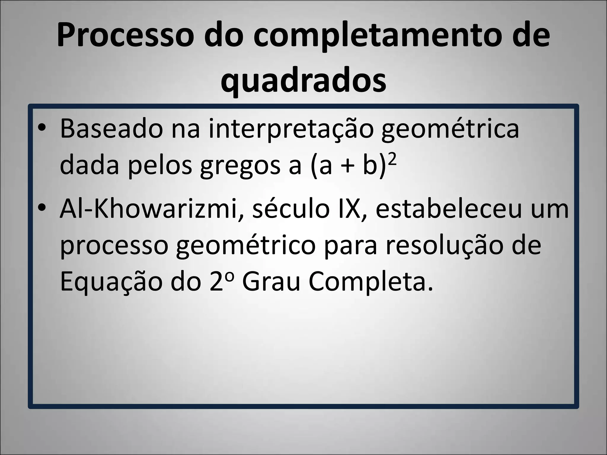 Processo do completamento de
quadrados
• Baseado na interpretação geométrica
dada pelos gregos a (a + b)2
• Al-Khowarizmi, século IX, estabeleceu um
processo geométrico para resolução de
Equação do 2o Grau Completa.
 