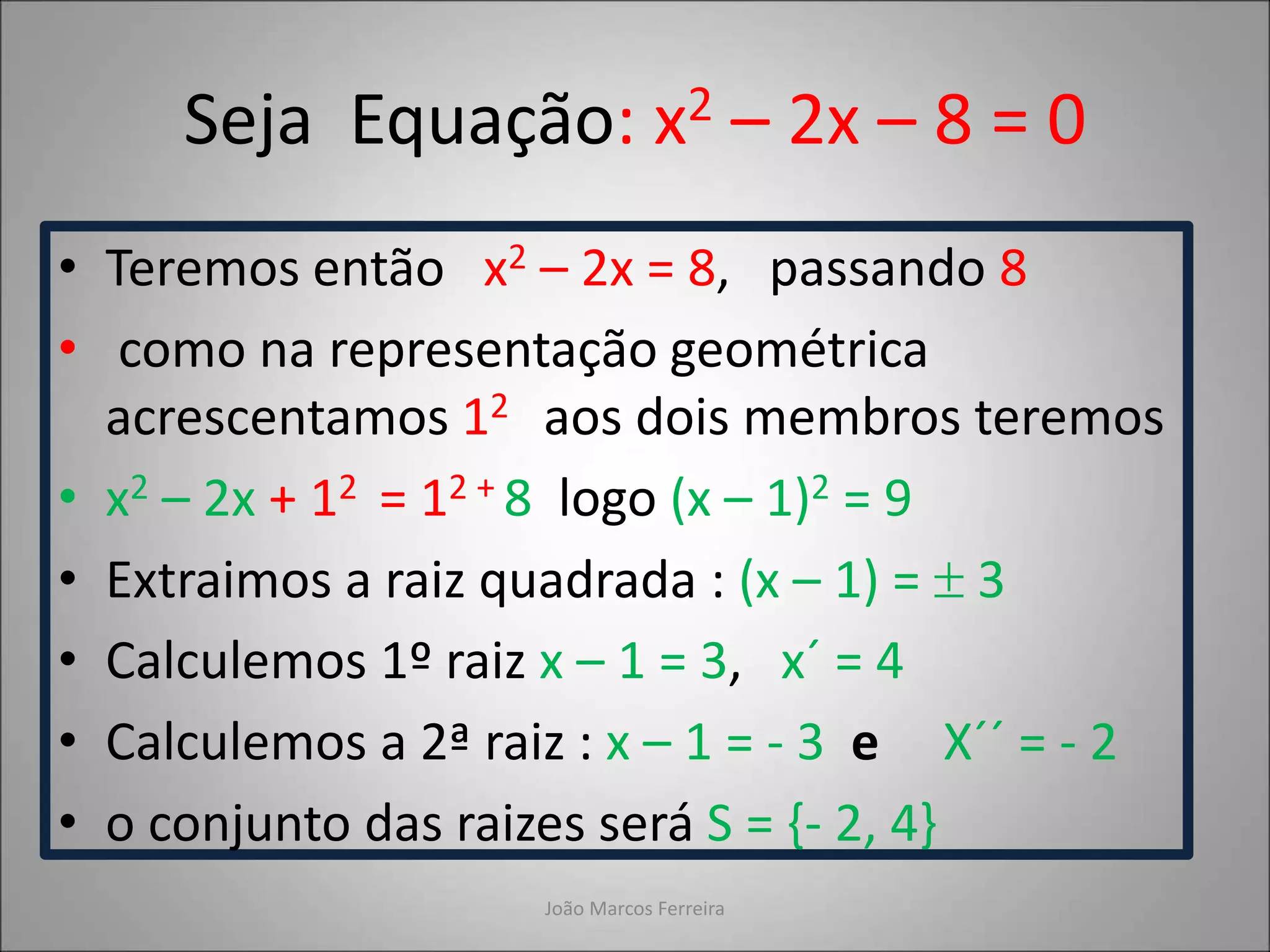 Seja Equação: x2 – 2x – 8 = 0
• Teremos então x2 – 2x = 8, passando 8
• como na representação geométrica
acrescentamos 12 aos dois membros teremos
• x2 – 2x + 12 = 12 + 8 logo (x – 1)2 = 9
• Extraimos a raiz quadrada : (x – 1) =  3
• Calculemos 1º raiz x – 1 = 3, x´ = 4
• Calculemos a 2ª raiz : x – 1 = - 3 e X´´ = - 2
• o conjunto das raizes será S = {- 2, 4}
João Marcos Ferreira
 