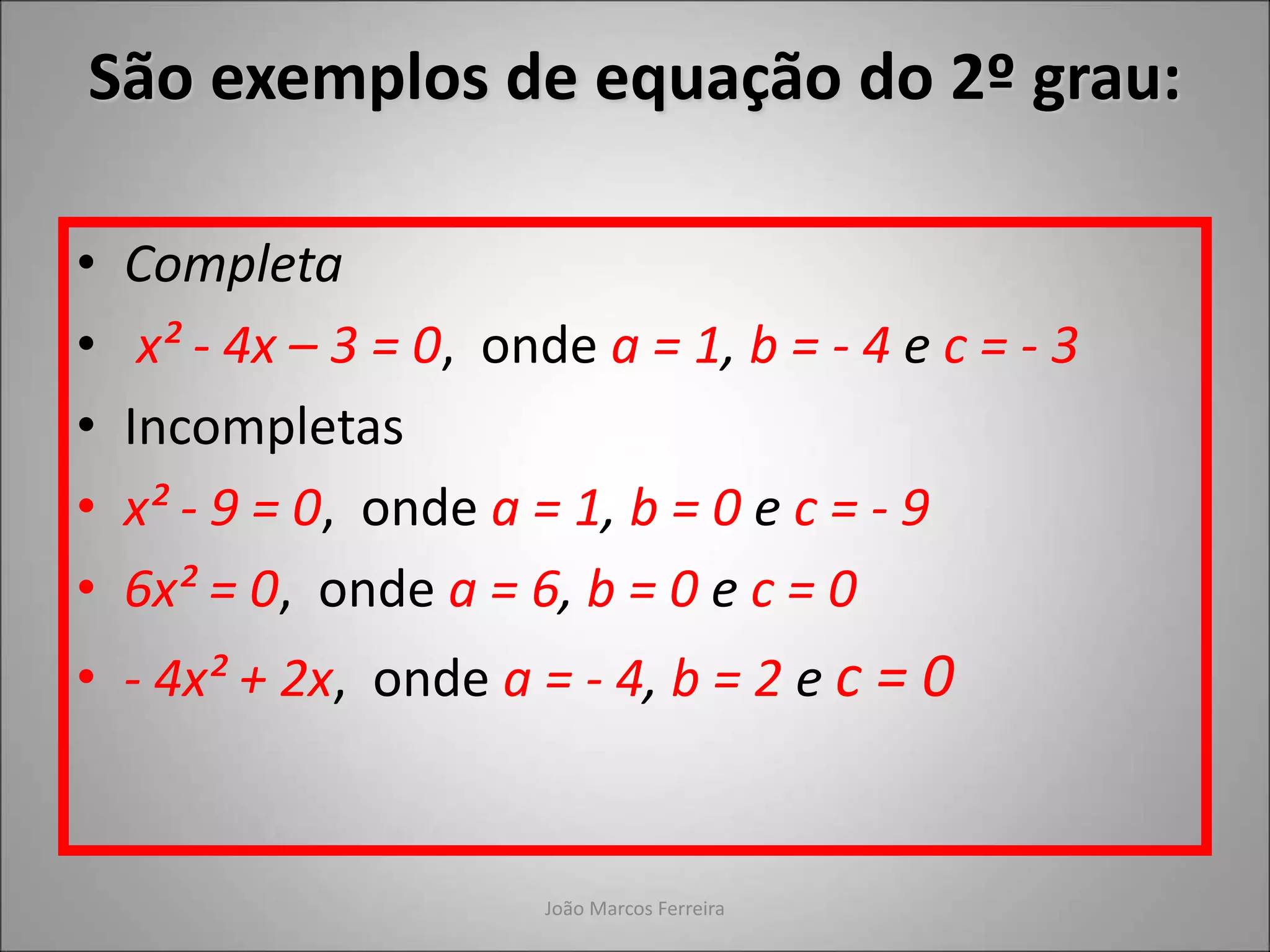 João Marcos Ferreira
• Completa
• x² - 4x – 3 = 0, onde a = 1, b = - 4 e c = - 3
• Incompletas
• x² - 9 = 0, onde a = 1, b = 0 e c = - 9
• 6x² = 0, onde a = 6, b = 0 e c = 0
• - 4x² + 2x, onde a = - 4, b = 2 e c = 0
São exemplos de equação do 2º grau:
 