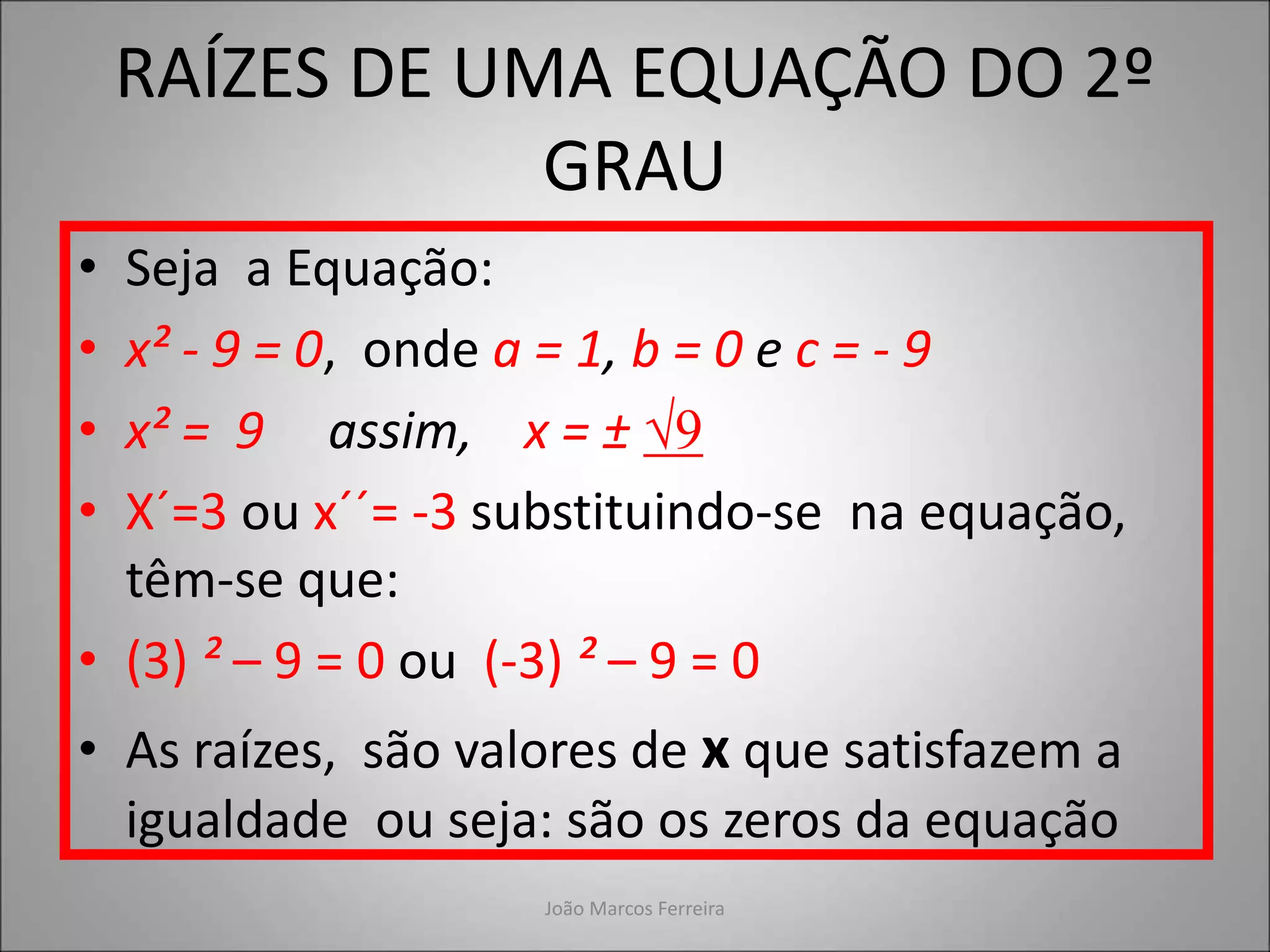 RAÍZES DE UMA EQUAÇÃO DO 2º
GRAU
• Seja a Equação:
• x² - 9 = 0, onde a = 1, b = 0 e c = - 9
• x² = 9 assim, x = ± √9
• X´=3 ou x´´= -3 substituindo-se na equação,
têm-se que:
• (3) ² – 9 = 0 ou (-3) ² – 9 = 0
• As raízes, são valores de x que satisfazem a
igualdade ou seja: são os zeros da equação
João Marcos Ferreira
 