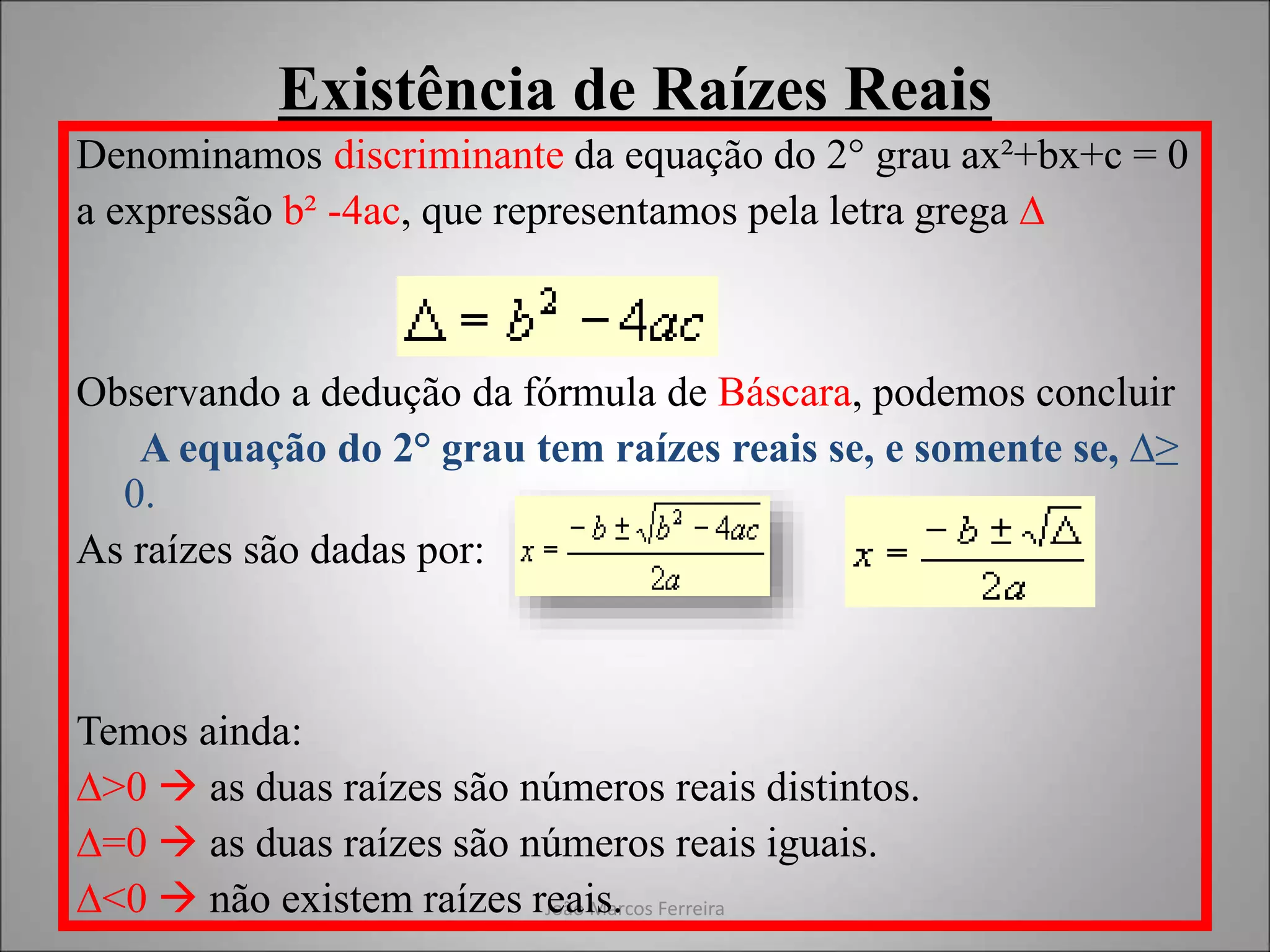 João Marcos Ferreira
Existência de Raízes Reais
Denominamos discriminante da equação do 2° grau ax²+bx+c = 0
a expressão b² -4ac, que representamos pela letra grega ∆
Observando a dedução da fórmula de Báscara, podemos concluir
A equação do 2° grau tem raízes reais se, e somente se, ∆≥
0.
As raízes são dadas por:
Temos ainda:
∆>0  as duas raízes são números reais distintos.
∆=0  as duas raízes são números reais iguais.
∆<0  não existem raízes reais.
 