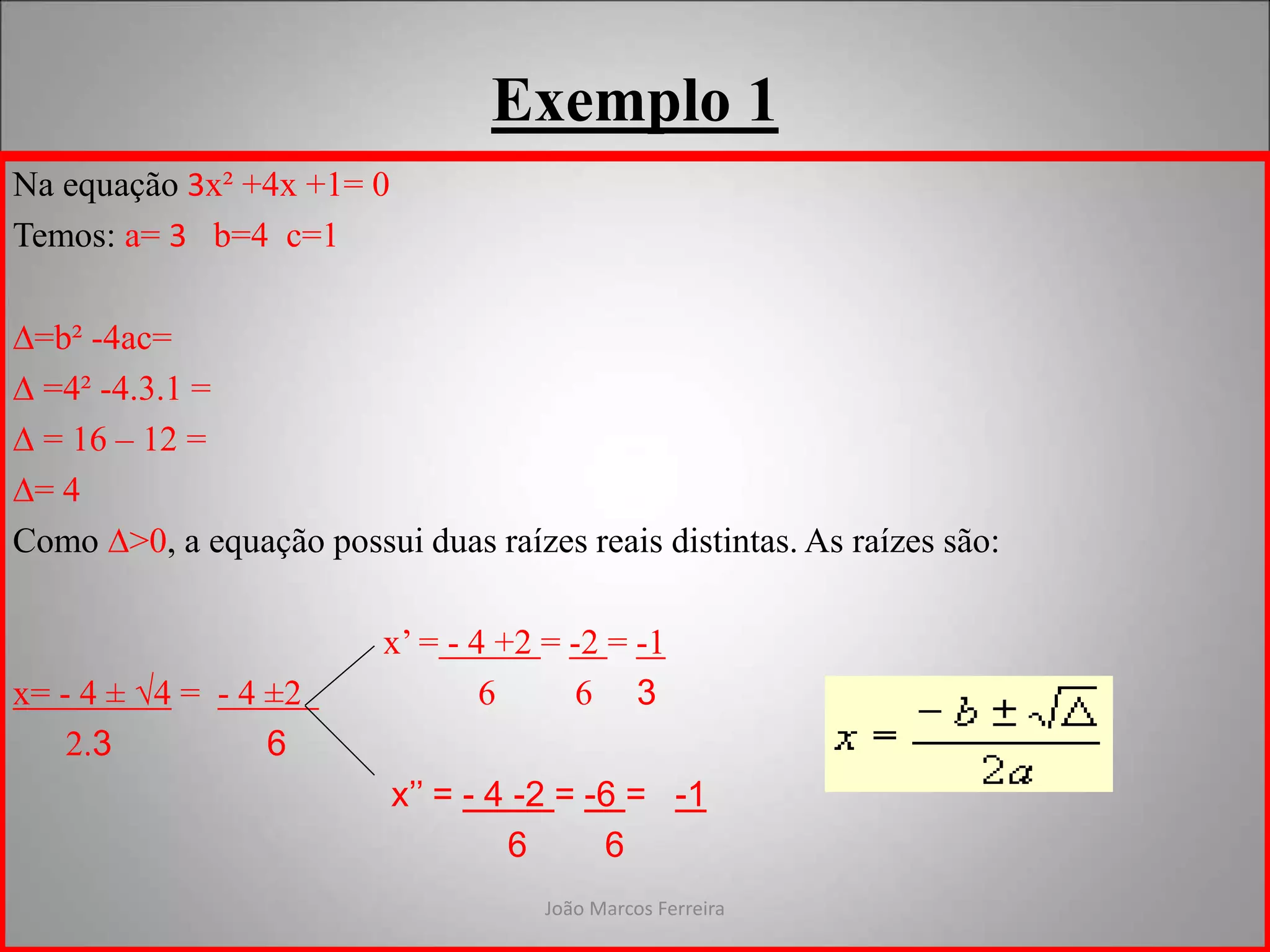 João Marcos Ferreira
Exemplo 1
Na equação 3x² +4x +1= 0
Temos: a= 3 b=4 c=1
∆=b² -4ac=
∆ =4² -4.3.1 =
∆ = 16 – 12 =
∆= 4
Como ∆>0, a equação possui duas raízes reais distintas. As raízes são:
x’ = - 4 +2 = -2 = -1
x= - 4 ± √4 = - 4 ±2 6 6 3
2.3 6
x’’ = - 4 -2 = -6 = -1
6 6
 
