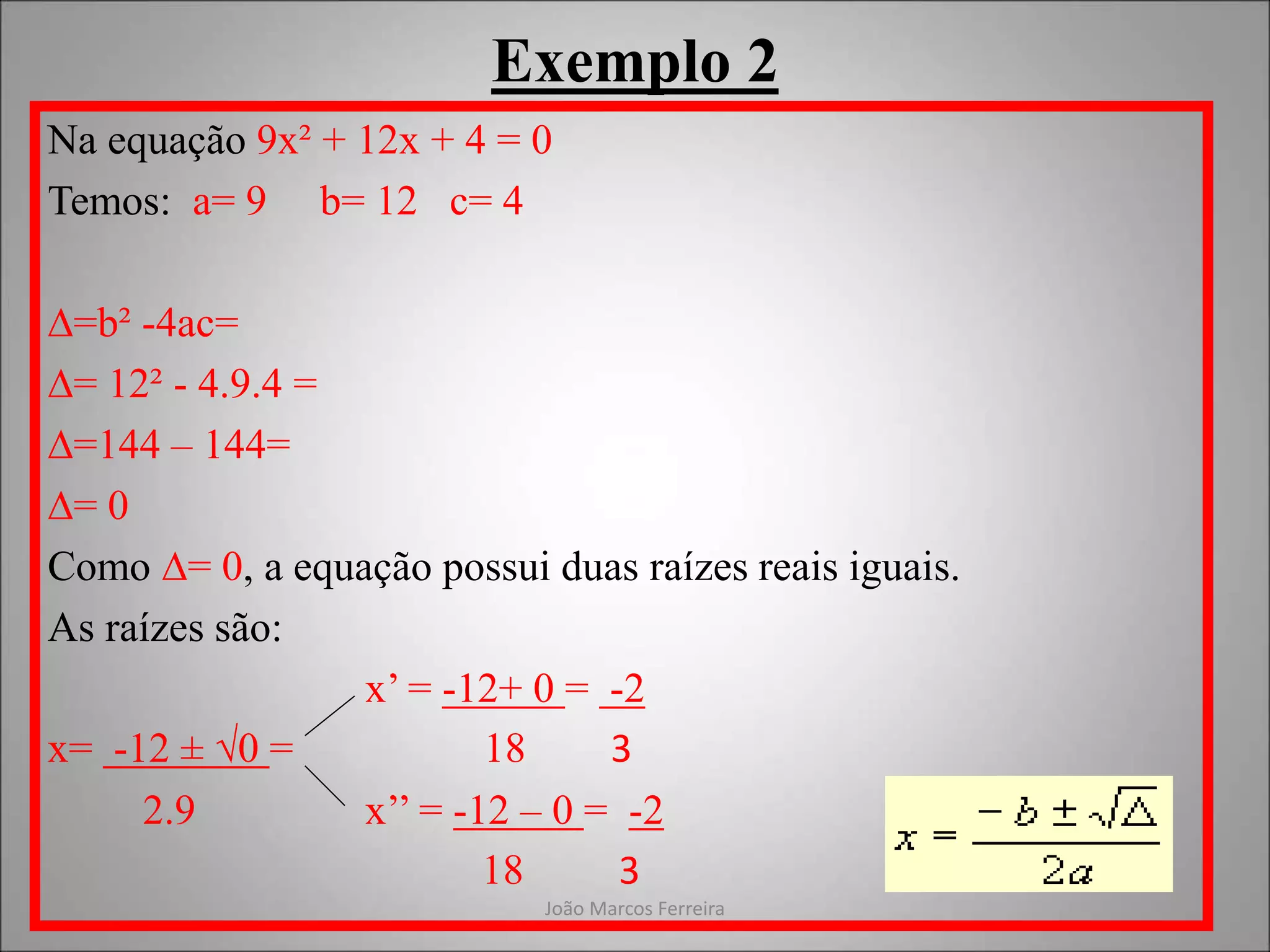 João Marcos Ferreira
Exemplo 2
Na equação 9x² + 12x + 4 = 0
Temos: a= 9 b= 12 c= 4
∆=b² -4ac=
∆= 12² - 4.9.4 =
∆=144 – 144=
∆= 0
Como ∆= 0, a equação possui duas raízes reais iguais.
As raízes são:
x’ = -12+ 0 = -2
x= -12 ± √0 = 18 3
2.9 x’’ = -12 – 0 = -2
18 3
 