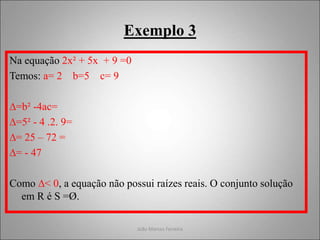 João Marcos Ferreira
Exemplo 3
Na equação 2x² + 5x + 9 =0
Temos: a= 2 b=5 c= 9
∆=b² -4ac=
∆=5² - 4 .2. 9=
∆= 25 – 72 =
∆= - 47
Como ∆< 0, a equação não possui raízes reais. O conjunto solução
em R é S =Ø.
 