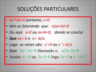 SOLUÇÕES PARTICULARES
• ax²+bx=0 portanto, c=0
• têm-se fatorando que: x(ax+b)=0
• Ou seja: x=0 ou ax+b=0, donde se conclui
• Que ax=-b e x= -b/a
• Logo as raizes são: x´=0 ou x´´=-b/a
• Seja: 3x² -5x=0 fatorando x: x(3x-5)=0
• Assim: x´=0 ou 3x-5=0 logo 3x=5 e x´´=5/3
João Marcos Ferreira
 