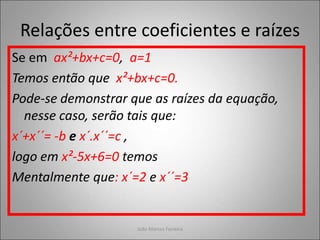 Relações entre coeficientes e raízes
Se em ax²+bx+c=0, a=1
Temos então que x²+bx+c=0.
Pode-se demonstrar que as raízes da equação,
nesse caso, serão tais que:
x´+x´´= -b e x´.x´´=c ,
logo em x²-5x+6=0 temos
Mentalmente que: x´=2 e x´´=3
João Marcos Ferreira
 