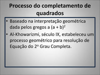 Processo do completamento de
quadrados
• Baseado na interpretação geométrica
dada pelos gregos a (a + b)2
• Al-Khowarizmi, século IX, estabeleceu um
processo geométrico para resolução de
Equação do 2o Grau Completa.
 
