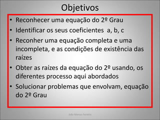 Objetivos
• Reconhecer uma equação do 2º Grau
• Identificar os seus coeficientes a, b, c
• Reconher uma equação completa e uma
incompleta, e as condições de existência das
raízes
• Obter as raízes da equação do 2º usando, os
diferentes processo aqui abordados
• Solucionar problemas que envolvam, equação
do 2º Grau
João Marcos Ferreira
 