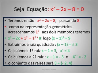 Seja Equação: x2 – 2x – 8 = 0
• Teremos então x2 – 2x = 8, passando 8
• como na representação geométrica
acrescentamos 12 aos dois membros teremos
• x2 – 2x + 12 = 12 + 8 logo (x – 1)2 = 9
• Extraimos a raiz quadrada : (x – 1) =  3
• Calculemos 1º raiz x – 1 = 3, x´ = 4
• Calculemos a 2ª raiz : x – 1 = - 3 e X´´ = - 2
• o conjunto das raizes será S = {- 2, 4}
João Marcos Ferreira
 