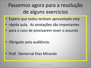 Passemos agora para a resolução
de alguns exercicios
• Espero que todos tenham aproveitado esta
• rápida aula. As anotações são importantes
• para o caso de precisarem rever o assunto
• Obrigado pela audiência.
• Prof. Demerval Dias Miranda
João Marcos Ferreira
 