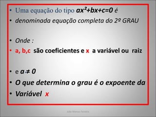 • Uma equação do tipo ax²+bx+c=0 é
• denominada equação completa do 2º GRAU
• Onde :
• a, b,c são coeficientes e x a variável ou raiz
• e a ≠ 0
• O que determina o grau é o expoente da
• Variável x
João Marcos Ferreira
 