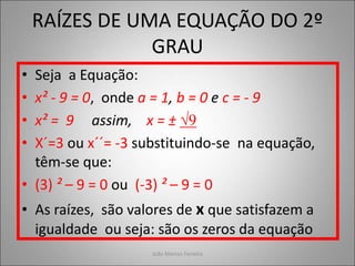 RAÍZES DE UMA EQUAÇÃO DO 2º
GRAU
• Seja a Equação:
• x² - 9 = 0, onde a = 1, b = 0 e c = - 9
• x² = 9 assim, x = ± √9
• X´=3 ou x´´= -3 substituindo-se na equação,
têm-se que:
• (3) ² – 9 = 0 ou (-3) ² – 9 = 0
• As raízes, são valores de x que satisfazem a
igualdade ou seja: são os zeros da equação
João Marcos Ferreira
 