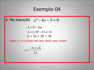 João Marcos Ferreira
Exemplo 04
1- Na equação 054² =−− xx
)5.(1.4)²4(
4²
−−−=∆
−=∆ acb
362016 =+=∆
Como ∆ > 0 a função tem dois zeros reais. Assim:
a
b
x
2
∆±−
=
 