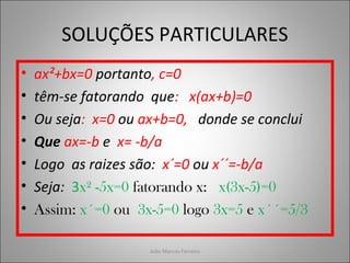 SOLUÇÕES PARTICULARES
• ax²+bx=0 portanto, c=0
• têm-se fatorando que: x(ax+b)=0
• Ou seja: x=0 ou ax+b=0, donde se conclui
• Que ax=-b e x= -b/a
• Logo as raizes são: x´=0 ou x´´=-b/a
• Seja: 3x² -5x=0 fatorando x: x(3x-5)=0
• Assim: x´=0 ou 3x-5=0 logo 3x=5 e x´´=5/3
João Marcos Ferreira
 