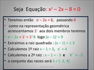 Seja Equação: x2
– 2x – 8 = 0
• Teremos então x2
– 2x = 8, passando 8
• como na representação geométrica
acrescentamos 12
aos dois membros teremos
• x2
– 2x + 12
= 12+
8 logo (x – 1)2
= 9
• Extraimos a raiz quadrada : (x – 1) = ± 3
• Calculemos 1º raiz x – 1 = 3, x´ = 4
• Calculemos a 2ª raiz : x – 1 = - 3 e X´´ = - 2
• o conjunto das raizes será S = {- 2, 4}
João Marcos Ferreira
 