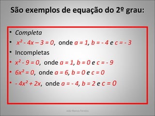 João Marcos Ferreira
• Completa
• x² - 4x – 3 = 0, onde a = 1, b = - 4 e c = - 3
• Incompletas
• x² - 9 = 0, onde a = 1, b = 0 e c = - 9
• 6x² = 0, onde a = 6, b = 0 e c = 0
• - 4x² + 2x, onde a = - 4, b = 2 e c = 0
São exemplos de equação do 2º grau:São exemplos de equação do 2º grau:
 