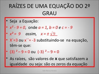 RAÍZES DE UMA EQUAÇÃO DO 2º
GRAU
• Seja a Equação:
• x² - 9 = 0, onde a = 1, b = 0 e c = - 9
• x² = 9 assim, x = ± √9
• X´=3 ou x´´= -3 substituindo-se na equação,
têm-se que:
• (3) ² – 9 = 0 ou (-3) ² – 9 = 0
• As raízes, são valores de x que satisfazem a
igualdade ou seja: são os zeros da equação
João Marcos Ferreira
 