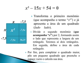    Transforma o primeiro monômio
                            (que acompanha o termo “x²”) e já
         x     -7,5
                            apresenta a área de um quadrado
                            (lado lado).
  x    x²      -7,5x
                          Divide o segundo monômio (que
                           acompanha “x”) por 2, formando assim
-7,5   -7,5x   56,25
                           o lado que representa a largura de um
                           retângulo. Teremos aí dois retângulos.
                           Em seguida, define a área de cada
                           retângulo.
                      Por fim, para completar o quadrado maior,
                       põe um pequeno quadrado que preenche o
                       espaço vazio e calcula sua área.
 