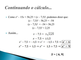    Como x² – 15x + 56,25 = (x – 7,5)², podemos dizer que:
                     (x – 7,5)² – 56,25 = –54
                     (x – 7,5)² = –54 + 56,25
                          (x – 7,5)² = 2,25
   Assim...




                                          S = { 6, 9}
 
