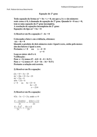 hobbyrjn123.blogspot.com.br
Prof.: Robson de Jesus Nascimento

                                           Equação do 2º grau

        Toda equação da forma ax² + bx + c = 0, em que a, b e c são números
        reais com a ≠ 0, é chamada de equação do 2° grau. Quando b = 0 ou c = 0,
        tem-se uma equação do 2° grau incompleta.
        A resolução de equações incompletas do 2° grau:
        Equações do tipo ax² + bx = 0

        1) Resolver em R a equação x² - 4x = 0

        Colocando o fator x em evidência, obtemos:
        x(x – 4) = 0
        Quando o produto de dois números reais é igual à zero, então pelo menos
        um dos fatores é igual a zero.
        Portanto: x = 0    ou      x–4=0
                                     x=4
        Logo as raízes são 0 e 4.
        Verificação:
        Para x = 0, temos: 0² - 4.0 = 0 – 0 = 0 (V)
        Para x = 4, temos: 4² - 4.4 = 16 – 16 = 0 (V)
        Portanto a solução está correta.

        2) Resolver em R a equação:

        (2x + 5)² + 3x = 25
        4x² + 20x + 25 +3x = 25
        4x² + 23x = 0
        x(4x + 23) = 0
        x=0       ou    4x + 23 = 0
                             4x = -23
                              x = -23/4

        3) Resolver em R a equação:

        4/2x – 3x = 2 + 2/x, sendo x ≠ 0
 