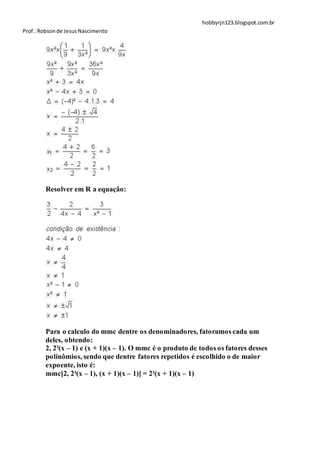 hobbyrjn123.blogspot.com.br
Prof.: Robson de Jesus Nascimento




        Resolver em R a equação:




        Para o calculo do mmc dentre os denominadores, fatoramos cada um
        deles, obtendo:
        2, 2²(x – 1) e (x + 1)(x – 1). O mmc é o produto de todos os fatores desses
        polinômios, sendo que dentre fatores repetidos é escolhido o de maior
        expoente, isto é:
        mmc[2, 2²(x – 1), (x + 1)(x – 1)] = 2²(x + 1)(x – 1)
 