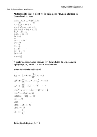 hobbyrjn123.blogspot.com.br
Prof.: Robson de Jesus Nascimento

        Multiplicando os dois membros da equação por 2x, para eliminar os
        denominadores vem:




        A partir do enunciado o número zero foi excluído da solução dessa
        equação (x ≠ 0), então: x = -2/3 é solução única.

        4) Resolver em R a equação:




        Equações do tipo ax² + c = 0
 