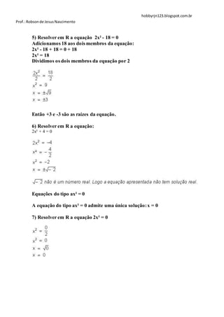 hobbyrjn123.blogspot.com.br
Prof.: Robson de Jesus Nascimento


        5) Resolver em R a equação 2x² - 18 = 0
        Adicionamos 18 aos dois membros da equação:
        2x² - 18 + 18 = 0 + 18
        2x² = 18
        Dividimos os dois membros da equação por 2




        Então +3 e -3 são as raízes da equação.

        6) Resolver em R a equação:
        2x² + 4 = 0




        Equações do tipo ax² = 0

        A equação do tipo ax² = 0 admite uma única solução: x = 0

        7) Resolver em R a equação 2x² = 0
 