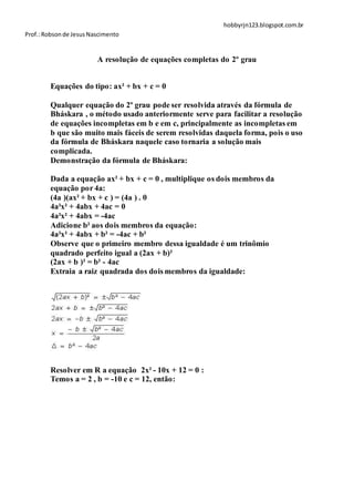 hobbyrjn123.blogspot.com.br
Prof.: Robson de Jesus Nascimento


                         A resolução de equações completas do 2º grau


        Equações do tipo: ax² + bx + c = 0

        Qualquer equação do 2º grau pode ser resolvida através da fórmula de
        Bháskara , o método usado anteriormente serve para facilitar a resolução
        de equações incompletas em b e em c, principalmente as incompletas em
        b que são muito mais fáceis de serem resolvidas daquela forma, pois o uso
        da fórmula de Bháskara naquele caso tornaria a solução mais
        complicada.
        Demonstração da fórmula de Bháskara:

        Dada a equação ax² + bx + c = 0 , multiplique os dois membros da
        equação por 4a:
        (4a )(ax² + bx + c ) = (4a ) . 0
        4a²x² + 4abx + 4ac = 0
        4a²x² + 4abx = -4ac
        Adicione b² aos dois membros da equação:
        4a²x² + 4abx + b² = -4ac + b²
        Observe que o primeiro membro dessa igualdade é um trinômio
        quadrado perfeito igual a (2ax + b)²
        (2ax + b )² = b² - 4ac
        Extraia a raiz quadrada dos dois membros da igualdade:




        Resolver em R a equação 2x² - 10x + 12 = 0 :
        Temos a = 2 , b = -10 e c = 12, então:
 