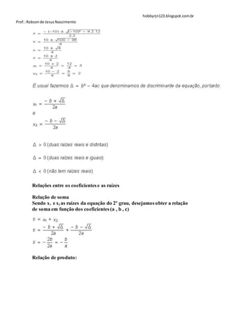 hobbyrjn123.blogspot.com.br
Prof.: Robson de Jesus Nascimento




        Relações entre os coeficientes e as raízes

        Relação de soma
        Sendo x1 e x2 as raízes da equação do 2º grau, desejamos obter a relação
        de soma em função dos coeficientes (a , b , c)




        Relação de produto:
 