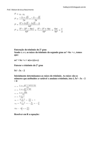hobbyrjn123.blogspot.com.br
Prof.: Robson de Jesus Nascimento




        Fatoração do trinômio do 2º grau
        Sendo r1 e r2 as raízes do trinômio do segundo grau ax² +bx + c , temos
        que:

        ax² + bx + c = a(x-r1)(x-r2)

        Fatorar o trinômio do 2º grau

        5x² - 3x – 2

        Inicialmente determinamos as raízes do trinômio. As raízes são os
        números que atribuídos a variável x anulam o trinômio, isto é, 5x² - 3x – 2
        =0




        Resolver em R a equação:
 