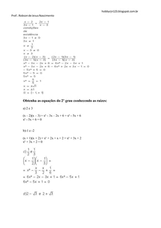 hobbyrjn123.blogspot.com.br
Prof.: Robson de Jesus Nascimento




        Obtenha as equações do 2º grau conhecendo as raízes:

        a) 2 e 3

        (x – 2)(x – 3) = x² - 3x – 2x + 6 = x² - 5x + 6
        x² - 5x + 6 = 0


        b)-1 e -2

        (x + 1)(x + 2) = x² + 2x + x + 2 = x² + 3x + 2
        x² + 3x + 2 = 0
 