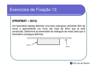 Exercícios de Fixação 13

 (PROFMAT – 2012)
 Um fazendeiro deseja delimitar uma área retangular utilizando 40m de
 cerca e aproveitando um muro (de mais de 40m) que já está
 construído. Determine as dimensões do retângulo de maior área que o
 fazendeiro consegue delimitar.




                                                         Prof. Ary de Oliveira
 