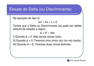 Estudo do Delta (ou Discriminante)

 Na equação do tipo (I):
                      ax2 + bx + c = 0
 Temos que o Delta ou Discriminante ( ) pode ser obtido
 através da relação a seguir:
                         = b2 – 4ac
 I) Quando < 0: Não temos raízes reais;
 II) Quando = 0: Teremos uma única raiz (ou raiz dupla);
 III) Quando > 0: Teremos duas raízes distintas.




                                              Prof. Ary de Oliveira
 