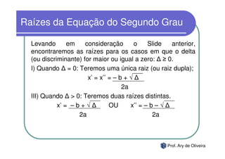 Raízes da Equação do Segundo Grau

  Levando       em    consideração        o    Slide  anterior,
  encontraremos as raízes para os casos em que o delta
  (ou discriminante) for maior ou igual a zero: ≥ 0.
  I) Quando = 0: Teremos uma única raiz (ou raiz dupla);
                       x’ = x’’ = – b + √
                                     2a
  III) Quando > 0: Teremos duas raízes distintas.
            x’ = – b + √        OU      x’’ = – b – √
                    2a                           2a



                                                    Prof. Ary de Oliveira
 