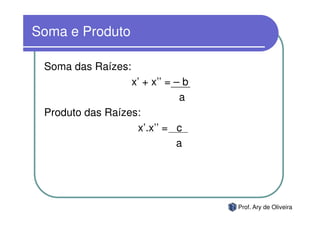 Soma e Produto

 Soma das Raízes:
                  x’ + x’’ = – b
                              a
 Produto das Raízes:
                   x’.x’’ = c
                             a




                                   Prof. Ary de Oliveira
 