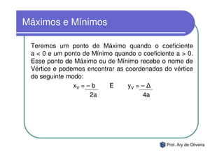 Máximos e Mínimos

 Teremos um ponto de Máximo quando o coeficiente
 a < 0 e um ponto de Mínimo quando o coeficiente a > 0.
 Esse ponto de Máximo ou de Mínimo recebe o nome de
 Vértice e podemos encontrar as coordenados do vértice
 do seguinte modo:
               xV = – b   E      yV = –
                     2a               4a




                                              Prof. Ary de Oliveira
 