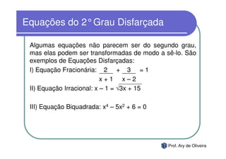Equações do 2°Grau Disfarçada

 Algumas equações não parecem ser do segundo grau,
 mas elas podem ser transformadas de modo a sê-lo. São
 exemplos de Equações Disfarçadas:
 I) Equação Fracionária: 2 + 3 = 1
                           x+1 x–2
 II) Equação Irracional: x – 1 = √3x + 15

 III) Equação Biquadrada: x4 – 5x2 + 6 = 0




                                             Prof. Ary de Oliveira
 