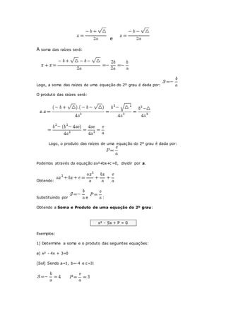 e
A soma das raízes será:
Logo, a soma das raízes de uma equação do 2º grau é dada por:
O produto das raízes será:
Logo, o produto das raízes de uma equação do 2º grau é dada por:
Podemos através da equação ax²+bx+c =0, dividir por a.
Obtendo:
Substituindo por e :
Obtendo a Soma e Produto de uma equação do 2º grau:
x² - Sx + P = 0
Exemplos:
1) Determine a soma e o produto das seguintes equações:
a) x² - 4x + 3=0
[Sol] Sendo a=1, b=-4 e c=3:
 