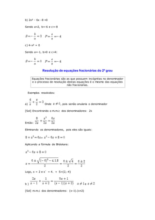 b) 2x² - 6x -8 =0
Sendo a=2, b=-6 e c=-8
c) 4-x² = 0
Sendo a=-1, b=0 e c=4:
Resolução de equações fracionárias do 2º grau
Equações fracionárias são as que possuem incógnitas no denominador
e o processo de resolução destas equações é o mesmo das equações
não fracionárias.
Exemplos resolvidos:
a) Onde , pois senão anularia o denominador
[Sol] Encontrando o m.m.c dos denominadores: 2x
Então:
Eliminando os denominadores, pois eles são iguais:
»
Aplicando a fórmula de Bháskara:
Logo, x = 2 e x` = 4. » S={2,-4}
b ) e
[Sol] m.m.c dos denominadores: (x-1).(x+2)
 