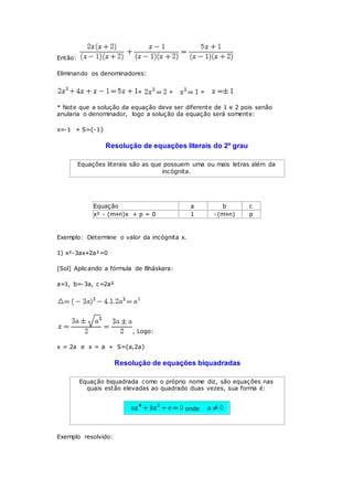 Então:
Eliminando os denominadores:
» » »
* Note que a solução da equação deve ser diferente de 1 e 2 pois senão
anularia o denominador, logo a solução da equação será somente:
x=-1 » S={-1}
Resolução de equações literais do 2º grau
Equações literais são as que possuem uma ou mais letras além da
incógnita.
Equação a b c
x² - (m+n)x + p = 0 1 -(m+n) p
Exemplo: Determine o valor da incógnita x.
1) x²-3ax+2a²=0
[Sol] Aplicando a fórmula de Bháskara:
a=1, b=-3a, c=2a²
, Logo:
x = 2a e x = a » S={a,2a}
Resolução de equações biquadradas
Equação biquadrada como o próprio nome diz, são equações nas
quais estão elevadas ao quadrado duas vezes, sua forma é:
onde
Exemplo resolvido:
 