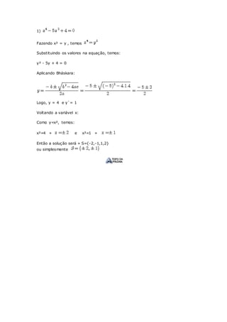 1)
Fazendo x² = y , temos
Substituindo os valores na equação, temos:
y² - 5y + 4 = 0
Aplicando Bháskara:
Logo, y = 4 e y`= 1
Voltando a variável x:
Como y=x², temos:
x²=4 » e x²=1 »
Então a solução será » S={-2,-1,1,2}
ou simplesmente
 