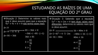 Situação 2: Determine os valores reais
que 𝑘 deve assumir para que a equação
9𝑥2
+ 9𝑥 + 𝑘 = 0 não tenha raízes reais.
∆< 0
∆= 92
− 4 ∙ 9 ∙ 𝑘
∆= 81 − 36𝑘
ESTUDANDO AS RAÍZES DE UMA
EQUAÇÃO DO 2º GRAU
81 − 36𝑘 < 0
−36𝑘 < −81 ∙ (−1)
36𝑘 > 81
𝑘 >
81
36
𝑘 >
9
4
Situação 3: Sabendo que a equação
5𝑥2
− 4𝑥 + 2𝑚 = 0 tem duas raízes reais
diferentes, determine os valores reais que
𝑚 deve assumir.
∆> 0
∆= −4 2 − 4 ∙ 5 ∙ 2𝑚
∆= 16 − 40𝑚
16 − 40𝑚 > 0
−40𝑚 > 16 ∙ −1
40𝑚 < 16
𝑚 <
16
40
𝑚 <
2
5
 