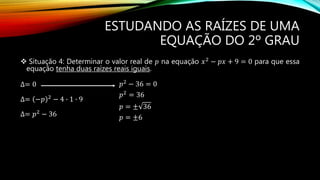ESTUDANDO AS RAÍZES DE UMA
EQUAÇÃO DO 2º GRAU
 Situação 4: Determinar o valor real de 𝑝 na equação 𝑥2
− 𝑝𝑥 + 9 = 0 para que essa
equação tenha duas raízes reais iguais.
∆= 0
∆= −𝑝 2
− 4 ∙ 1 ∙ 9
∆= 𝑝2 − 36
𝑝2 − 36 = 0
𝑝2 = 36
𝑝 = ± 36
𝑝 = ±6
 
