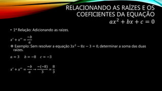 RELACIONANDO AS RAÍZES E OS
COEFICIENTES DA EQUAÇÃO
𝑎𝑥2
+ 𝑏𝑥 + 𝑐 = 0
• 1ª Relação: Adicionando as raízes.
𝑥′
+ 𝑥′′
=
−𝑏
𝑎
 Exemplo: Sem resolver a equação 3𝑥2 − 8𝑥 − 3 = 0, determinar a soma das duas
raízes.
𝑎 = 3 𝑏 = −8 𝑐 = −3
𝑥′
+ 𝑥′′
=
−𝑏
𝑎
→
−(−8)
3
=
8
3
 