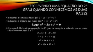 ESCREVENDO UMA EQUAÇÃO DO 2º
GRAU QUANDO CONHECEMOS AS DUAS
RAÍZES
• Indicamos a soma das raízes por S → 𝑥′ + 𝑥′′ = 𝑆
• Indicamos o produto das raízes por P → 𝑥′
∙ 𝑥′′
= 𝑃
Logo: 𝒙 𝟐
− 𝑺𝒙 + 𝑷 = 𝟎
 Exemplo 1: Determinar a equação do 2º grau na incógnita x, sabendo que as raízes
são os números reais 5 e 7.
𝑆 = 5 + 7 → 𝑆 = 12
𝑃 = 5 ∙ 7 → 𝑃 = 35
𝑥2
− 𝑆𝑥 + 𝑃 = 0
𝑥2 − 12𝑥 + 35 = 0
 