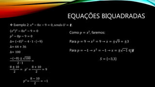 EQUAÇÕES BIQUADRADAS
 Exemplo 2: 𝑥4 − 8𝑥 − 9 = 0, 𝑠𝑒𝑛𝑑𝑜 𝑈 = 𝑅.
𝑥2 2 − 8𝑥2 − 9 = 0
𝑝2 − 8𝑝 − 9 = 0
∆= −8 2 − 4 ∙ 1 ∙ −9
∆= 64 + 36
∆= 100
−(−8) ± 100
2 ∙ 1
=
8 ± 10
2
= 𝑝′ =
8 + 10
2
= 9
𝑝′′=
8 − 10
2
= −1
Como 𝑝 = 𝑥², faremos:
Para 𝑝 = 9 → 𝑥2
= 9 → 𝑥 = ± 9 = ±3
Para 𝑝 = −1 → 𝑥2 = −1 → 𝑥 = ± −1 ∈ 𝑅
𝑆 = −3,3
 