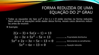 FORMA REDUZIDA DE UMA
EQUAÇÃO DO 2º GRAU
• Todas as equações do tipo 𝑎𝑥2 + 𝑏𝑥 + 𝑐 = 0 estão escritas na forma reduzida.
Nem sempre as equações serão dadas dessa forma, nesses casos devemos reduzi-
las antes de resolver.
 Exemplo:
2 𝑥 − 3 + 5𝑥 𝑥 − 1 = 13
2𝑥 − 3𝑥 + 5𝑥2
− 5𝑥 = 13
5𝑥2
+ 2𝑥 − 3𝑥 − 5𝑥 − 13 = 0
5𝑥2
− 6𝑥 − 13 = 0
Propriedade distributiva
Adicionando os semelhantes
Equação reduzida
 