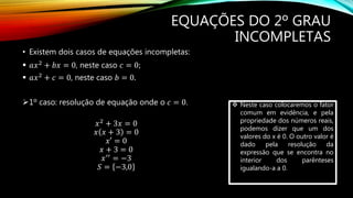 EQUAÇÕES DO 2º GRAU
INCOMPLETAS
• Existem dois casos de equações incompletas:
 𝑎𝑥2
+ 𝑏𝑥 = 0, neste caso 𝑐 = 0;
 𝑎𝑥2
+ 𝑐 = 0, neste caso 𝑏 = 0.
1º caso: resolução de equação onde o 𝑐 = 0.
𝑥2 + 3𝑥 = 0
𝑥 𝑥 + 3 = 0
𝑥′ = 0
𝑥 + 3 = 0
𝑥′′ = −3
𝑆 = −3,0
 Neste caso colocaremos o fator
comum em evidência, e pela
propriedade dos números reais,
podemos dizer que um dos
valores do x é 0. O outro valor é
dado pela resolução da
expressão que se encontra no
interior dos parênteses
igualando-a a 0.
 